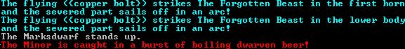 The flying ({copper bolt}) strikes The Forgotten Beast in the lower body and the severed part sails of in an arc! […] The Miner is caught in a burst of boiling dwarven beer!